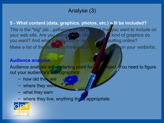 Analyse (3)
5 - What content (data, graphics, photos, etc.) will be included?
This is the ''big'' job...gathering all the content that you want to include on
your web site. Are you going to use photos? What kind of graphics do
you want? And what information or data are you putting online?
Make a list of the items you think you will want to have on your website.
Audience analysis
Audience analysis is the starting point for any project. You need to figure
out your audience's demographics:
– how old they are
– where they work
– what they earn
– where they live, anything that's appropriate
 