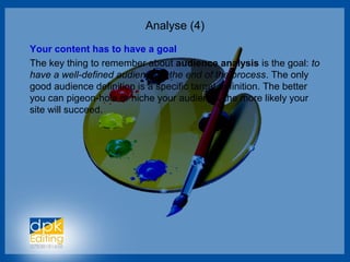 Analyse (4)
Your content has to have a goal
The key thing to remember about audience analysis is the goal: to
have a well-defined audience at the end of the process. The only
good audience definition is a specific target definition. The better
you can pigeon-hole or niche your audience, the more likely your
site will succeed.
 