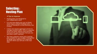 Selecting :
Hosting Plan
# Tips to Improve
• Hosting plans are designed to
suit independent users
• It is one area where you can cut down
most of your website building costs. In
terms of hosting for a small business, less
is more
• It does not require expensive servers to
manage minimal traffic, VPS or a separate
server are other options with exclusive
resources for your business that you can
opt when traffic improves
• You have a domain name and a hosting
plan suitable for your budget. Picking how
to design your website is an important
decision which you will see in the next
step
 