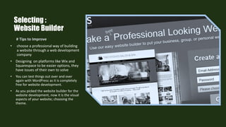 Selecting :
Website Builder
# Tips to Improve
• choose a professional way of building
a website through a web development
company
• Designing on platforms like Wix and
Squarespace to be easier options, they
have issues of their own to solve
• You can test things out over and over
again with WordPress as it is completely
free for website development.
• As you picked the website builder for the
website development, now it is the visual
aspects of your website; choosing the
theme.
 