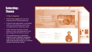 # Tips to Improve
• Theme that engages the user and
improves their overall experience.
• A theme that loads faster, is not flashy
with too many features and is from
a trusted source is what you need
• Logos mark your business’s unique
presence online and designing one that
goes along with the theme is crucial.
• The positioning has a significant
impact on your website’s navigation.
Logo and the name placed side by
side at the top left corner is a common
practice that shows results.
Selecting :
Theme
 
