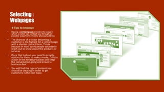 Selecting :
Webpages
# Tips to Improve
• Having a contact page provides the ways in
which a visitor can contact you through all
possible ways from email to physical address
• The chances of a visitor becoming a
customer is the highest for a contact page
with a shorter contact form. This is
because in most cases people voluntarily
reach out to know about the products or
services.
• Once that is done, you need to provide
options for them to make a move. Calls to
action in the necessary places will keep
the conversation going and ensure a
business deal
• You will find the type of content you
should be creating in order to get
customers in the next topic.
 