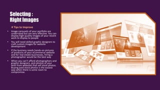 # Tips to Improve
• Image carousels of your portfolio are
underrated but are very effective. You can
display high-quality images of your recent
work to display to people
• You will need skilled graphic designers to
craft custom images for website
development
• If the business needs hands-on pictures
of products of your eCommerce website
and for real estate businesses, hiring a
photographer would be the best way
• When you can’t afford photographers and
graphic designers, pick photos of your
wish from websites that sell stock photos.
Buying paid stock photos is the easiest
way when there is some room to
compromise.
Selecting :
Right Images
 