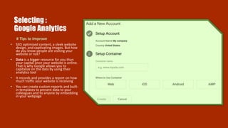 Selecting :
Google Analytics
# Tips to Improve
• SEO optimized content, a sleek website
design, and captivating images. But how
do you know people are visiting your
website or not?
• Data is a bigger resource for you than
your capital once your website is online.
That is why Google allows you to
capitalize on the data by using their
analytics tool
• It records and provides a report on how
much traffic your website is receiving
• You can create custom reports and built-
in templates to present data to your
colleagues and to anyone by embedding
in your webpage
 