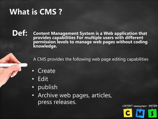 What is CMS ?
• Create
• Edit
• publish
• Archive web pages, articles,
press releases.
Def: Content Management System is a Web application that
provides capabilities For multiple users with different
permission levels to manage web pages without coding
knowledge.
A CMS provides the following web page editing capabilities
 