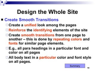 Design the Whole Site Create Smooth Transitions Create a  unified  look among the pages Reinforce  the  identifying  elements of the site Create  smooth   transitions  from one page to another – this is done by  repeating   colors  and  fonts  for similar page elements. E.g., all para headings in a particular font and color on all pages All body text in a  particular  color and font style on all pages. Summary 