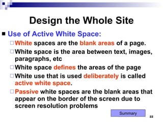 Design the Whole Site Use of Active White Space: White  spaces are the  blank   areas  of a page. White space is the area between text, images, paragraphs, etc White space  defines  the areas of the page White use that is used  deliberately  is called  active   white   space . Passive  white spaces are the blank areas that appear on the border of the screen due to screen resolution problems Summary 