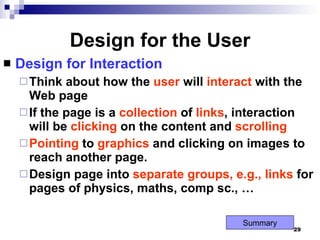 Design for the User Design for Interaction Think about how the  user  will  interact  with the Web page If the page is a  collection  of  links , interaction will be  clicking  on the content and  scrolling Pointing  to  graphics  and clicking on images to reach another page. Design page into  separate   groups, e.g., links  for pages of physics, maths, comp sc., … Summary 