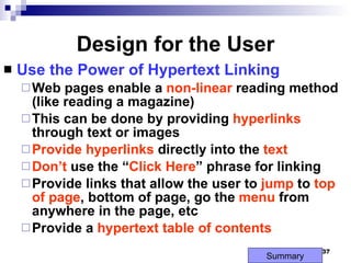 Design for the User Use the Power of Hypertext Linking Web pages enable a  non-linear  reading method  (like reading a magazine) This can be done by providing  hyperlinks  through text or images Provide   hyperlinks  directly into the  text Don’t  use the “ Click Here ” phrase for linking Provide links that allow the user to  jump  to  top   of page , bottom of page, go the  menu  from anywhere in the page, etc Provide a  hypertext table of contents Summary 