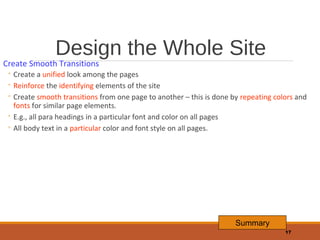 Design the Whole Site

Create Smooth Transitions

◦ Create a unified look among the pages
◦ Reinforce the identifying elements of the site
◦ Create smooth transitions from one page to another – this is done by repeating colors and
fonts for similar page elements.
◦ E.g., all para headings in a particular font and color on all pages
◦ All body text in a particular color and font style on all pages.

Summary
17

 