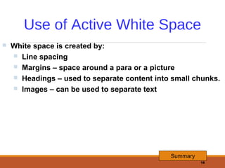 Use of Active White Space


White space is created by:
 Line spacing
 Margins – space around a para or a picture
 Headings – used to separate content into small chunks.
 Images – can be used to separate text

Summary
18

 