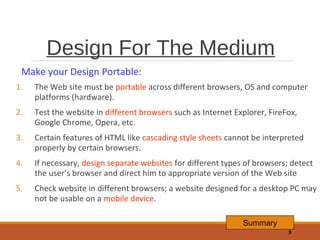Design For The Medium
Make your Design Portable:
1.

The Web site must be portable across different browsers, OS and computer
platforms (hardware).

2.

Test the website in different browsers such as Internet Explorer, FireFox,
Google Chrome, Opera, etc.

3.

Certain features of HTML like cascading style sheets cannot be interpreted
properly by certain browsers.

4.

If necessary, design separate websites for different types of browsers; detect
the user’s browser and direct him to appropriate version of the Web site

5.

Check website in different browsers; a website designed for a desktop PC may
not be usable on a mobile device.
Summary
3

 