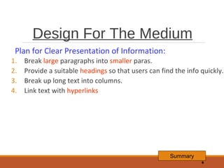 Design For The Medium
Plan for Clear Presentation of Information:
1.
2.
3.
4.

Break large paragraphs into smaller paras.
Provide a suitable headings so that users can find the info quickly.
Break up long text into columns.
Link text with hyperlinks

Summary
6

 