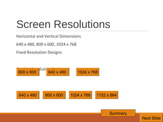 Screen Resolutions
Horizontal and Vertical Dimensions
640 x 480, 800 x 600, 1024 x 768
Fixed Resolution Designs
Flexible Resolution Designs
800 x 600

640 x 480

640 x 480

800 x 600

1024 x 768

1024 x 768

1152 x 864

Summary
7
Next Slide

 