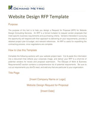 Website Design RFP Template
Purpose

The purpose of this tool is to help you design a Request for Proposal (RFP) for Website
Design Consulting Services. An RFP is a formal invitation to request vendor proposals that
meet specific business requirements and purchasing criteria. Vendors interested in pursuing
the opportunity will respond with their approach to delivering on your requirements, provide a
detailed project plan & budget, and relevant references. An RFP is useful for expediting the
contracting process, once negotiations are complete.


How to Use this Template

Complete the following sections with your website project team. Cut & paste this information
into a document that reflects your corporate image, and deliver your RFP to a short-list of
potential vendors for review and proposal submission. The ‘Scope of Work & Business
Requirements’ section contains a comprehensive list of potential requirements. Be sure to
cut out requirements you don’t need, and add any that are particular to your organization.


Title Page

                         [Insert Company Name or Logo]

                      Website Design Request for Proposal

                                      [Insert Date]
 