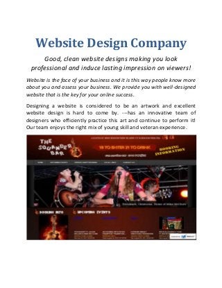 Website Design Company
Good, clean website designs making you look
professional and induce lasting impression on viewers!
Website is the face of your business and it is this way people know more
about you and assess your business. We provide you with well-designed
website that is the key for your online success.
Designing a website is considered to be an artwork and excellent
website design is hard to come by. ---has an innovative team of
designers who efficiently practice this art and continue to perform it!
Our team enjoys the right mix of young skill and veteran experience.

 