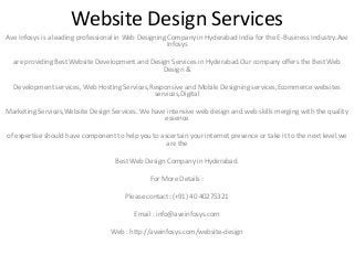Website Design Services
Ave Infosys is a leading professional in Web Designing Company in Hyderabad India for the E-Business Industry.Ave
Infosys
are providing Best Website Development and Design Services in Hyderabad.Our company offers the Best Web
Design &
Development services, Web Hosting Services,Responsive and Mobile Designing services,Ecommerce websites
services,Digital
Marketing Services,Website Design Services. We have intensive web design and web skills merging with the quality
essence
of expertise should have component to help you to ascertain your internet presence or take it to the next level.we
are the
Best Web Design Company in Hyderabad.
For More Details :
Please contact: (+91) 40 40275321
Email : info@aveinfosys.com
Web : http://aveinfosys.com/website-design
 