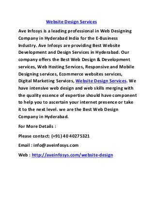 Website Design Services
Ave Infosys is a leading professional in Web Designing
Company in Hyderabad India for the E-Business
Industry. Ave Infosys are providing Best Website
Development and Design Services in Hyderabad. Our
company offers the Best Web Design & Development
services, Web Hosting Services, Responsive and Mobile
Designing services, Ecommerce websites services,
Digital Marketing Services, Website Design Services. We
have intensive web design and web skills merging with
the quality essence of expertise should have component
to help you to ascertain your internet presence or take
it to the next level. we are the Best Web Design
Company in Hyderabad.
For More Details :
Please contact: (+91) 40 40275321
Email : info@aveinfosys.com
Web : http://aveinfosys.com/website-design
 