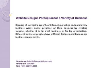 Website Designs Perception for a Variety of Business  Because of increasing growth of internet marketing each and every business wants online presence of their business by creating website, whether it is for small business or for big organization. Different business websites have different features and look as per business requirements.                           http://www.SpinxWebDesignAtlanta.com/                          PHONE: 818 660 1980                          TOLL FREE: 888.593.2337   
