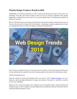 Website Design Trends to Watch in 2018
Undoubtedly, the technical performance in 2017 is quite good and opens the door for this year's new
technology. Now that you're about to begin in 2018, you can see the huge competition that's already
happening on mobile devices or the web. So, if you do not update, there is no denying the possibility of
losing your consumer.
Here we will discuss these sites, because most businesses rely heavily on them to capture the user base. In
this case, there are only two options left for the business - maintaining a complete website based on trends
or managing their business records with orthodox strategies and fundamentals.
Now it's time to transform your site in ways that users love. Remove some of the time from the busy list
of work and then devote yourself to the work of creating explosive sites and list the following key trends.
Vibrant and sparkling colors
Then the concept of mixing and matching colors was given in 2018. Website designers can use a
distinctive, shiny and bright combination of unique color schemes. The reason is - users like it, and they
are also very compelling.
Despite the use of safe and elegant colors, designers can use magnified images, attractive buttons and
clickable images. In 2018, companies can plan things that do not match the suite and work hard to deliver
a huge and unique experience to users.
 