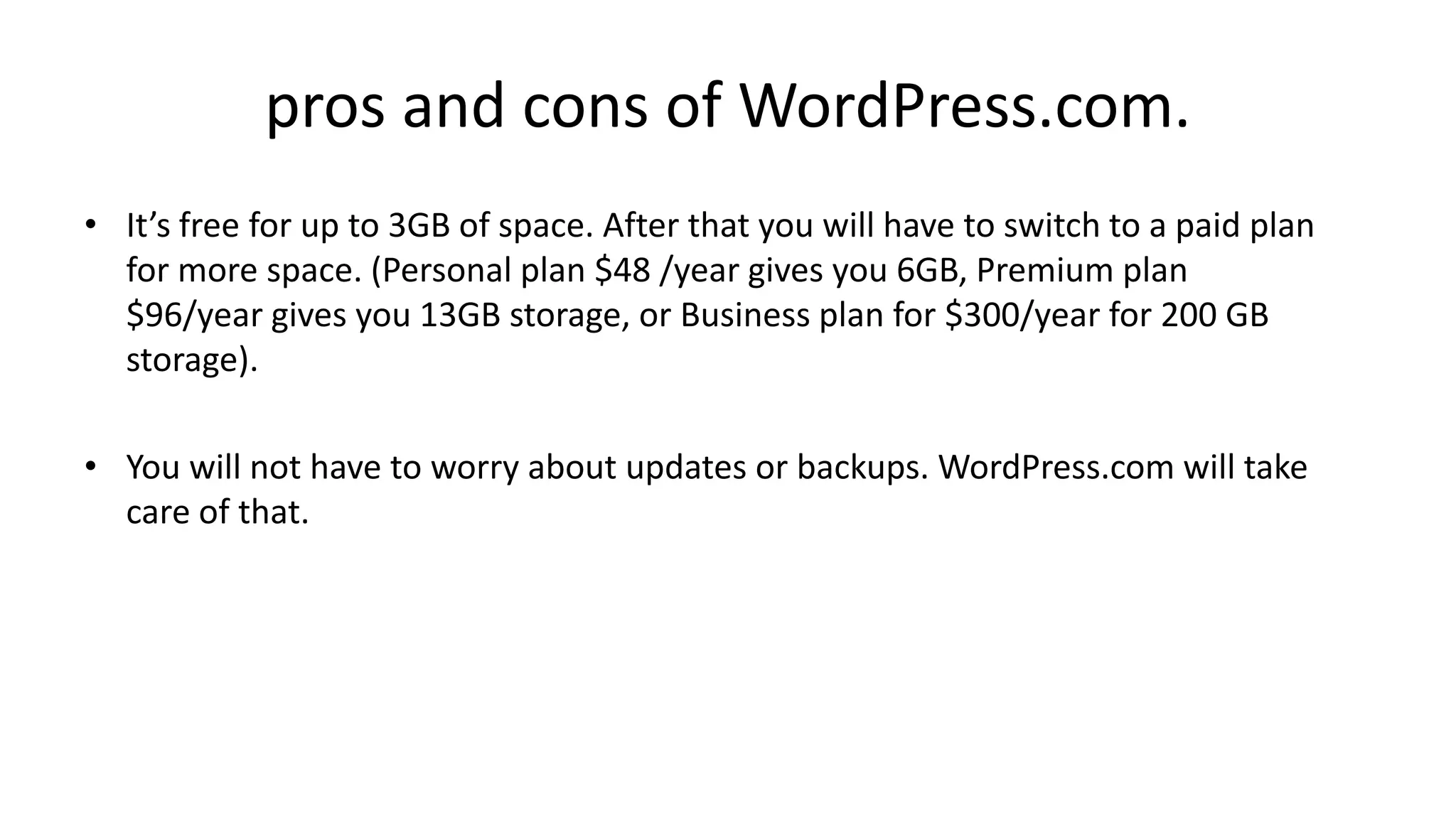 pros and cons of WordPress.com.
• It’s free for up to 3GB of space. After that you will have to switch to a paid plan
for more space. (Personal plan $48 /year gives you 6GB, Premium plan
$96/year gives you 13GB storage, or Business plan for $300/year for 200 GB
storage).
• You will not have to worry about updates or backups. WordPress.com will take
care of that.
 