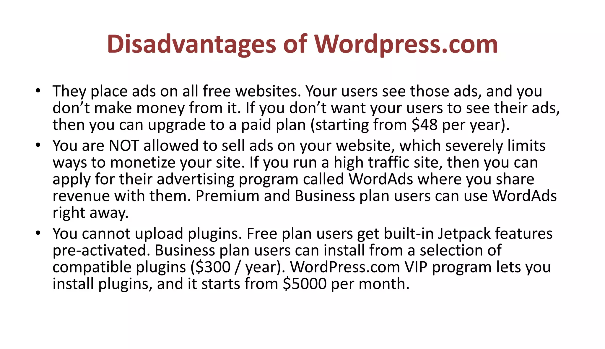 Disadvantages of Wordpress.com
• They place ads on all free websites. Your users see those ads, and you
don’t make money from it. If you don’t want your users to see their ads,
then you can upgrade to a paid plan (starting from $48 per year).
• You are NOT allowed to sell ads on your website, which severely limits
ways to monetize your site. If you run a high traffic site, then you can
apply for their advertising program called WordAds where you share
revenue with them. Premium and Business plan users can use WordAds
right away.
• You cannot upload plugins. Free plan users get built-in Jetpack features
pre-activated. Business plan users can install from a selection of
compatible plugins ($300 / year). WordPress.com VIP program lets you
install plugins, and it starts from $5000 per month.
 