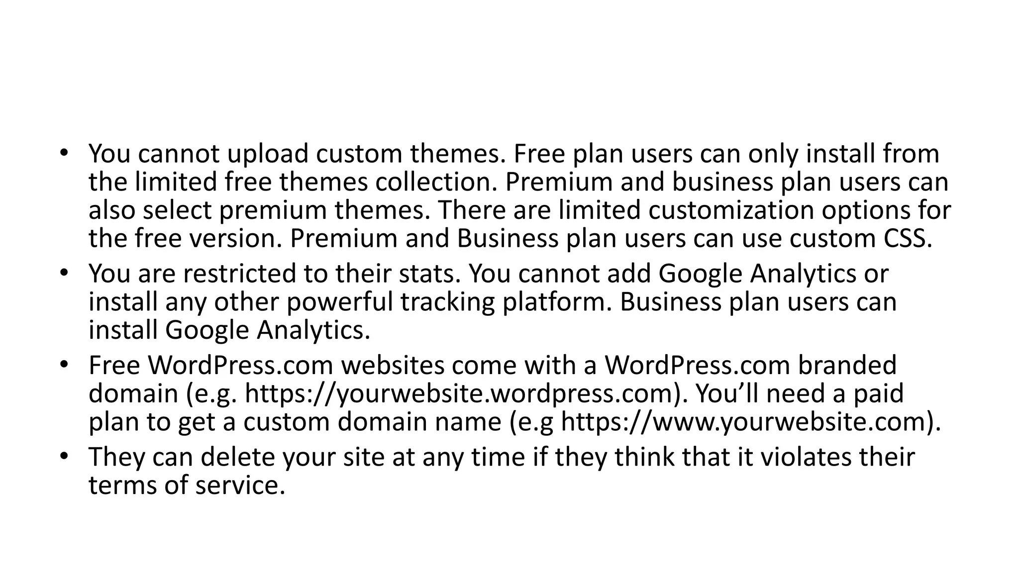 • You cannot upload custom themes. Free plan users can only install from
the limited free themes collection. Premium and business plan users can
also select premium themes. There are limited customization options for
the free version. Premium and Business plan users can use custom CSS.
• You are restricted to their stats. You cannot add Google Analytics or
install any other powerful tracking platform. Business plan users can
install Google Analytics.
• Free WordPress.com websites come with a WordPress.com branded
domain (e.g. https://yourwebsite.wordpress.com). You’ll need a paid
plan to get a custom domain name (e.g https://www.yourwebsite.com).
• They can delete your site at any time if they think that it violates their
terms of service.
 