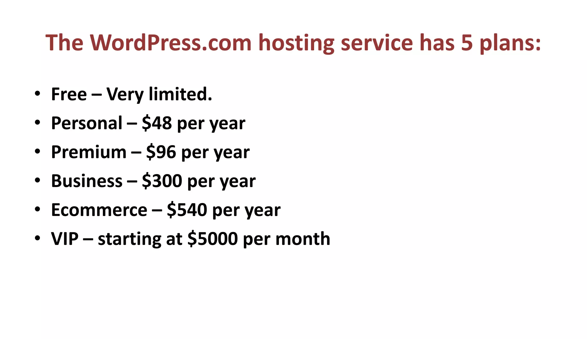 The WordPress.com hosting service has 5 plans:
• Free – Very limited.
• Personal – $48 per year
• Premium – $96 per year
• Business – $300 per year
• Ecommerce – $540 per year
• VIP – starting at $5000 per month
 