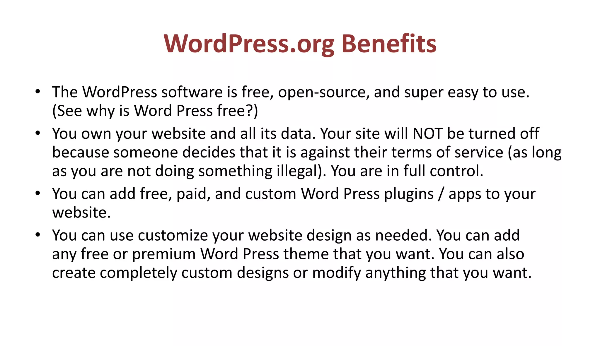 WordPress.org Benefits
• The WordPress software is free, open-source, and super easy to use.
(See why is Word Press free?)
• You own your website and all its data. Your site will NOT be turned off
because someone decides that it is against their terms of service (as long
as you are not doing something illegal). You are in full control.
• You can add free, paid, and custom Word Press plugins / apps to your
website.
• You can use customize your website design as needed. You can add
any free or premium Word Press theme that you want. You can also
create completely custom designs or modify anything that you want.
 
