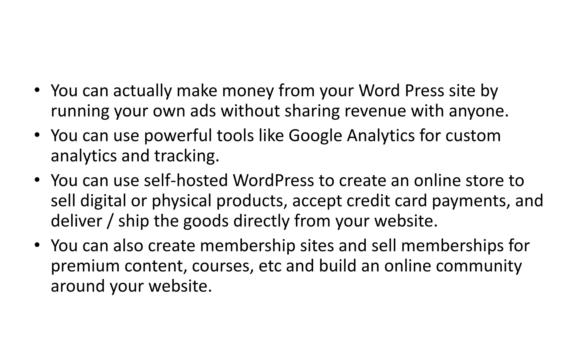 • You can actually make money from your Word Press site by
running your own ads without sharing revenue with anyone.
• You can use powerful tools like Google Analytics for custom
analytics and tracking.
• You can use self-hosted WordPress to create an online store to
sell digital or physical products, accept credit card payments, and
deliver / ship the goods directly from your website.
• You can also create membership sites and sell memberships for
premium content, courses, etc and build an online community
around your website.
 