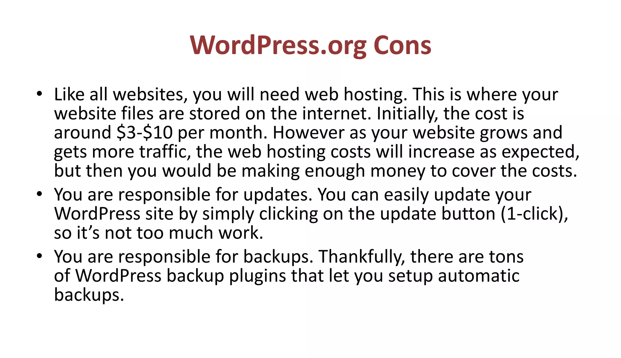 WordPress.org Cons
• Like all websites, you will need web hosting. This is where your
website files are stored on the internet. Initially, the cost is
around $3-$10 per month. However as your website grows and
gets more traffic, the web hosting costs will increase as expected,
but then you would be making enough money to cover the costs.
• You are responsible for updates. You can easily update your
WordPress site by simply clicking on the update button (1-click),
so it’s not too much work.
• You are responsible for backups. Thankfully, there are tons
of WordPress backup plugins that let you setup automatic
backups.
 
