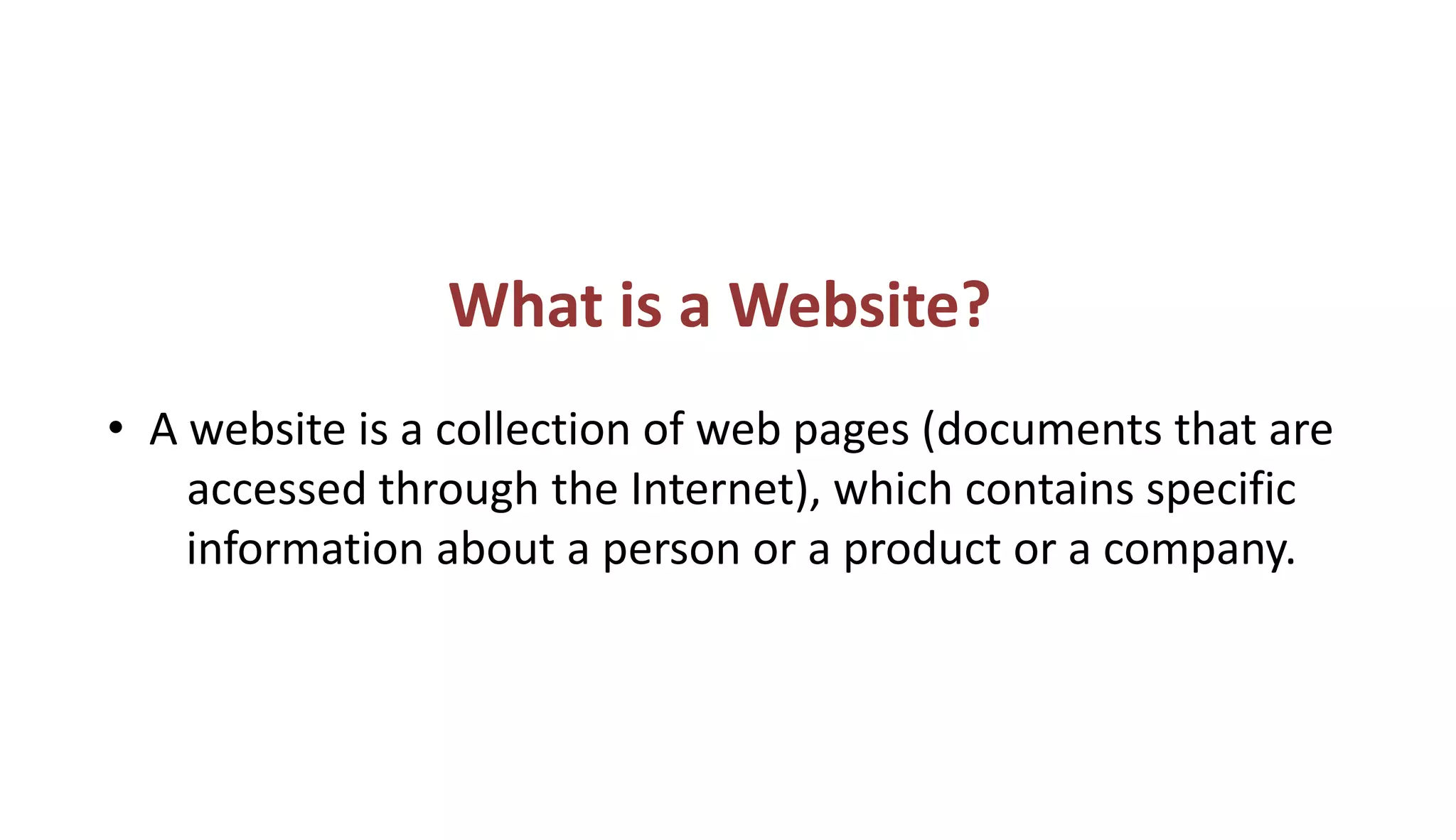 What is a Website?
• A website is a collection of web pages (documents that are
accessed through the Internet), which contains specific
information about a person or a product or a company.
 