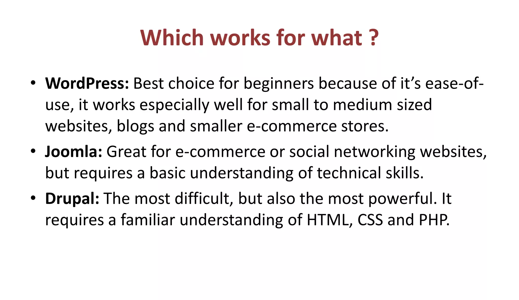 Which works for what ?
• WordPress: Best choice for beginners because of it’s ease-of-
use, it works especially well for small to medium sized
websites, blogs and smaller e-commerce stores.
• Joomla: Great for e-commerce or social networking websites,
but requires a basic understanding of technical skills.
• Drupal: The most difficult, but also the most powerful. It
requires a familiar understanding of HTML, CSS and PHP.
 