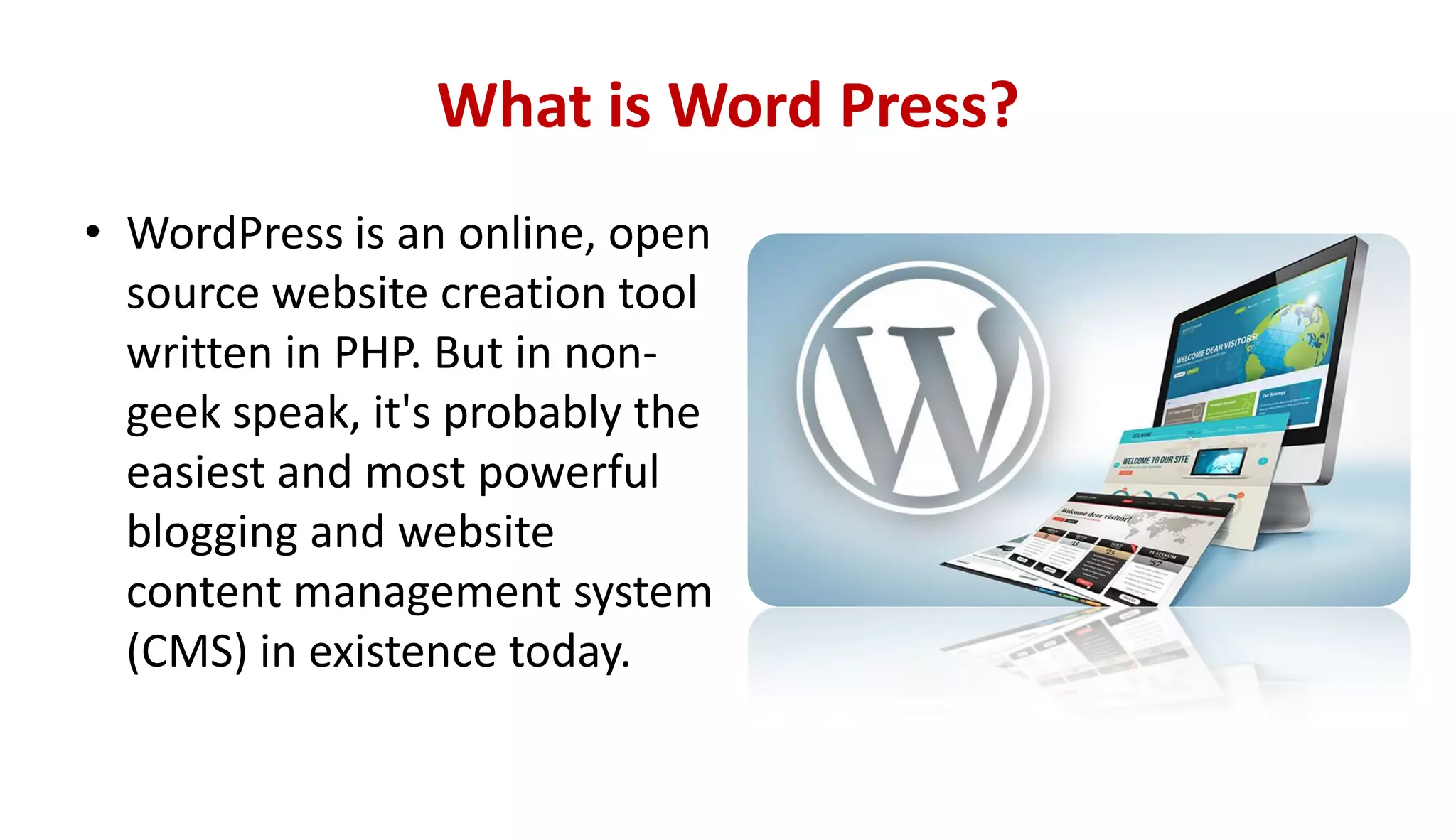 What is Word Press?
• WordPress is an online, open
source website creation tool
written in PHP. But in non-
geek speak, it's probably the
easiest and most powerful
blogging and website
content management system
(CMS) in existence today.
 