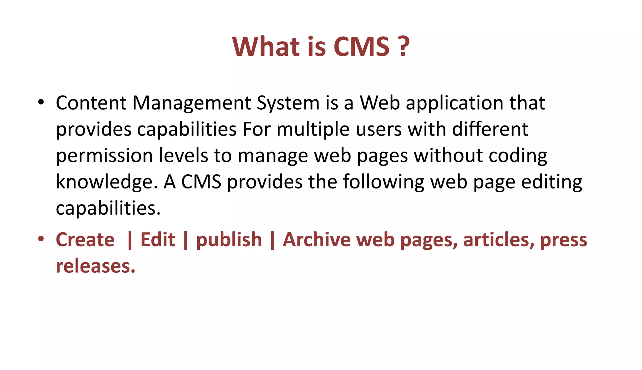 What is CMS ?
• Content Management System is a Web application that
provides capabilities For multiple users with different
permission levels to manage web pages without coding
knowledge. A CMS provides the following web page editing
capabilities.
• Create | Edit | publish | Archive web pages, articles, press
releases.
 