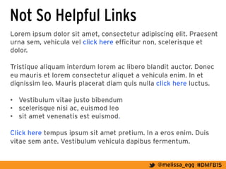 #DMFB15@melissa_egg
Not So Helpful Links
Lorem ipsum dolor sit amet, consectetur adipiscing elit. Praesent
urna sem, vehicula vel click here efficitur non, scelerisque et
dolor.
Tristique aliquam interdum lorem ac libero blandit auctor. Donec
eu mauris et lorem consectetur aliquet a vehicula enim. In et
dignissim leo. Mauris placerat diam quis nulla click here luctus.
•  Vestibulum vitae justo bibendum
•  scelerisque nisi ac, euismod leo
•  sit amet venenatis est euismod.
Click here tempus ipsum sit amet pretium. In a eros enim. Duis
vitae sem ante. Vestibulum vehicula dapibus fermentum.
 
