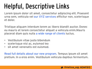 #DMFB15@melissa_egg
Helpful, Descriptive Links
Lorem ipsum dolor sit amet, consectetur adipiscing elit. Praesent
urna sem, vehicula vel our XYZ services efficitur non, scelerisque
et dolor.
Tristique aliquam interdum lorem ac libero blandit auctor. Donec
eu mauris et lorem consectetur aliquet a vehicula enim.Mauris
placerat diam quis nulla a wide range of clients luctus.
•  Vestibulum vitae justo bibendum
•  scelerisque nisi ac, euismod leo
•  sit amet venenatis est euismod.
Read full details about our new program. Tempus ipsum sit amet
pretium. In a eros enim. Vestibulum vehicula dapibus fermentum.
 