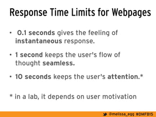 #DMFB15@melissa_egg
Response Time Limits for Webpages
•  0.1 seconds gives the feeling of
instantaneous response.
•  1 second keeps the user's flow of
thought seamless.
•  10 seconds keeps the user's attention.*
* in a lab, it depends on user motivation
 