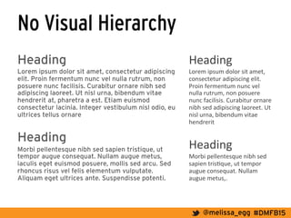 #DMFB15@melissa_egg
No Visual Hierarchy
Heading
Lorem ipsum dolor sit amet, consectetur adipiscing
elit. Proin fermentum nunc vel nulla rutrum, non
posuere nunc facilisis. Curabitur ornare nibh sed
adipiscing laoreet. Ut nisl urna, bibendum vitae
hendrerit at, pharetra a est. Etiam euismod
consectetur lacinia. Integer vestibulum nisl odio, eu
ultrices tellus ornare
Heading
Morbi pellentesque nibh sed sapien tristique, ut
tempor augue consequat. Nullam augue metus,
iaculis eget euismod posuere, mollis sed arcu. Sed
rhoncus risus vel felis elementum vulputate.
Aliquam eget ultrices ante. Suspendisse potenti.
Heading	
  
Lorem	
  ipsum	
  dolor	
  sit	
  amet,	
  
consectetur	
  adipiscing	
  elit.	
  
Proin	
  fermentum	
  nunc	
  vel	
  
nulla	
  rutrum,	
  non	
  posuere	
  
nunc	
  facilisis.	
  Curabitur	
  ornare	
  
nibh	
  sed	
  adipiscing	
  laoreet.	
  Ut	
  
nisl	
  urna,	
  bibendum	
  vitae	
  
hendrerit	
  	
  
	
  
Heading	
  	
  
Morbi	
  pellentesque	
  nibh	
  sed	
  
sapien	
  tris7que,	
  ut	
  tempor	
  
augue	
  consequat.	
  Nullam	
  
augue	
  metus,.	
  
 