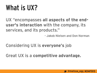 #DMFB15@melissa_egg
What is UX?
UX “encompasses all aspects of the end-
user's interaction with the company, its
services, and its products.”
- Jakob Nielsen and Don Norman
Considering UX is everyone’s job
Great UX is a competitive advantage.
 