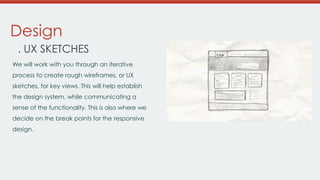 Design
. UX SKETCHES
We will work with you through an iterative
process to create rough wireframes, or UX
sketches, for key views. This will help establish
the design system, while communicating a

sense of the functionality. This is also where we
decide on the break points for the responsive
design.

 