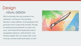 Design
. VISUAL DESIGN
With functionality fully documented in the
wireframes, we’ll layer in the branding
elements, colour palettes, and typography that
give each site its unique look and feel. Through

an iterative process between our team and
yours, we’ll make all the big decisions about
typographic hierarchy, vertical rhythm, and
interface details. We can create static visual
mockups, browser-based prototypes, or both.

 