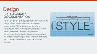 Design

. STYLEGUIDE /
DOCUMENTATION
Next, we’ll create a styleguide that will document the
design system so that they can be properly
implemented. All the details from the grid to
hover/touch states to typography styles to content

messaging will be detailed. This guide will
demonstrate the design thinking and personality of
the system. Depending on the complexity of the
site, this could be created in an interface harmony
canvas.

 