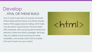 Develop
. HTML OR THEME BUILD
Now it’s time to get down to business and build
HTML/CSS/javascript themes: functional, browsertested, HTML pages ready for testing. We’ll make
sure all content is governed by CSS and meets
W3C standards. We’ll use javascript for interactive
elements, rather than flash or silverlight. We’ll also
help you adhere to best practices for online
readability, and include a print CSS for readers
that want to print out your content.

 