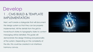 Develop
1 . CMS BUILD & TEMPLATE
IMPLEMENTATION
Next, we’ll create a styleguide that will document
the design system so that they can be properly
implemented. All the details from the grid to

hover/touch states to typography styles to content
messaging will be detailed. This guide will
demonstrate the design thinking and personality
of the system. Depending on the complexity of
the site, this could be created in an interface
harmony canvas.

 