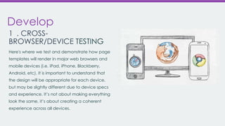 Develop
1 . CROSSBROWSER/DEVICE TESTING
Here's where we test and demonstrate how page
templates will render in major web browsers and
mobile devices (i.e. iPad, iPhone, Blackberry,

Android, etc). It is important to understand that
the design will be appropriate for each device,
but may be slightly different due to device specs
and experience. It’s not about making everything
look the same, it’s about creating a coherent
experience across all devices.

 