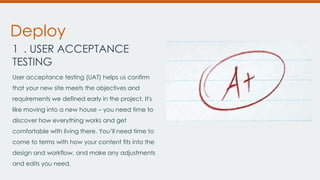 Deploy
1 . USER ACCEPTANCE
TESTING
User acceptance testing (UAT) helps us confirm
that your new site meets the objectives and
requirements we defined early in the project. It's

like moving into a new house – you need time to
discover how everything works and get
comfortable with living there. You’ll need time to
come to terms with how your content fits into the
design and workflow, and make any adjustments
and edits you need.

 