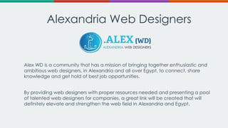 Alexandria Web Designers

Alex WD is a community that has a mission of bringing together enthusiastic and
ambitious web designers, in Alexandria and all over Egypt, to connect, share
knowledge and get hold of best job opportunities.
By providing web designers with proper resources needed and presenting a pool
of talented web designers for companies, a great link will be created that will
definitely elevate and strengthen the web field in Alexandria and Egypt.

 