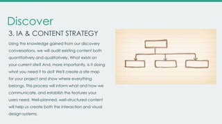 Discover
3. IA & CONTENT STRATEGY
Using the knowledge gained from our discovery
conversations, we will audit existing content both
quantitatively and qualitatively. What exists on
your current site? And, more importantly, is it doing
what you need it to do? We'll create a site map
for your project and show where everything
belongs. This process will inform what and how we
communicate, and establish the features your
users need. Well-planned, well-structured content
will help us create both the interaction and visual
design systems.

 