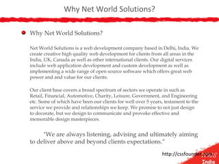 Why Net World Solutions?
Why Net World Solutions?
Net World Solutions is a web development company based in Delhi, India. We
create creative high quality web development for clients from all areas in the
India, UK, Canada as well as other international clients. Our digital services
include web application development and custom development as well as
implementing a wide range of open source software which offers great web
power and and value for our clients.
Our client base covers a broad spectrum of sectors we operate in such as
Retail, Financial, Automotive, Charity, Leisure, Government, and Engineering
etc. Some of which have been our clients for well over 5 years, testament to the
service we provide and relationships we keep. We promise to not just design
to decorate, but we design to communicate and provoke effective and
memorable design masterpieces.
"We are always listening, advising and ultimately aiming
to deliver above and beyond clients expectations.“
http://cssfounder.com
 